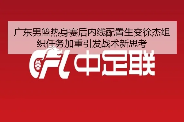 广东男篮热身赛后内线配置生变徐杰组织任务加重引发战术新思考 | BaJIeSPORtS